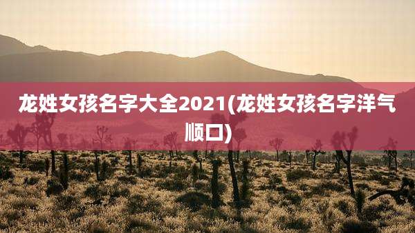 龙姓女孩名字大全2021(龙姓女孩名字洋气顺口)