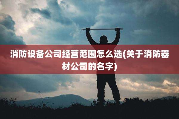 消防设备公司经营范围怎么选(关于消防器材公司的名字)
