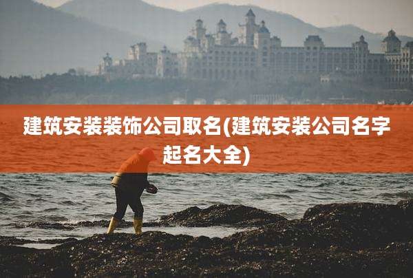 建筑安装装饰公司取名(建筑安装公司名字起名大全)