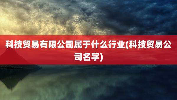 科技贸易有限公司属于什么行业(科技贸易公司名字)