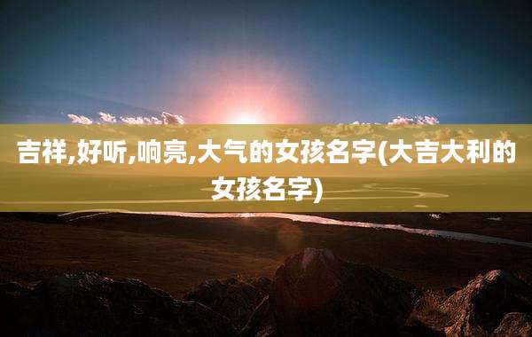吉祥,好听,响亮,大气的女孩名字(大吉大利的女孩名字)