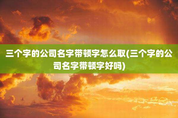 三个字的公司名字带顿字怎么取(三个字的公司名字带顿字好吗)