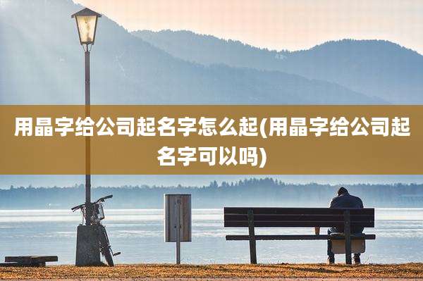 用晶字给公司起名字怎么起(用晶字给公司起名字可以吗)
