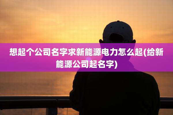 想起个公司名字求新能源电力怎么起(给新能源公司起名字)