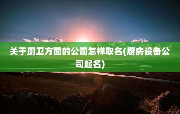 关于厨卫方面的公司怎样取名(厨房设备公司起名)