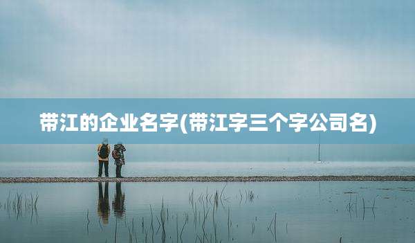 带江的企业名字(带江字三个字公司名)