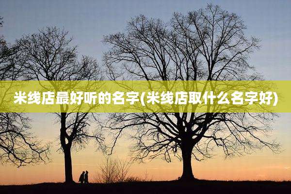 米线店最好听的名字(米线店取什么名字好)