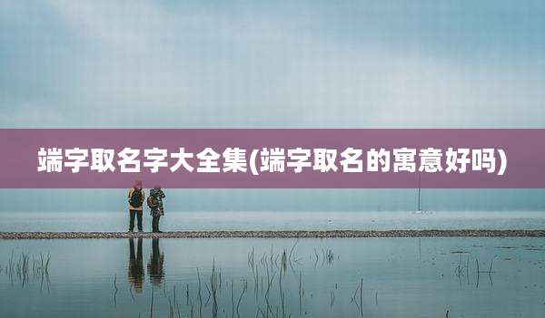 端字取名字大全集(端字取名的寓意好吗)