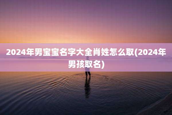 2024年男宝宝名字大全肖姓怎么取(2024年男孩取名)