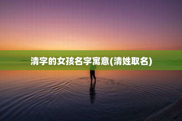 清字的女孩名字寓意(清姓取名)
