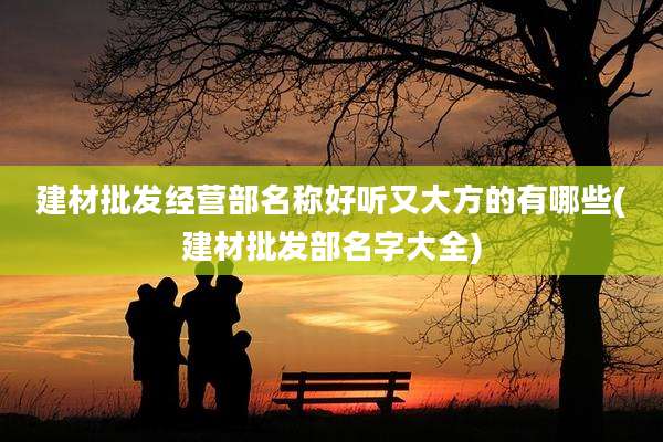 建材批发经营部名称好听又大方的有哪些(建材批发部名字大全)