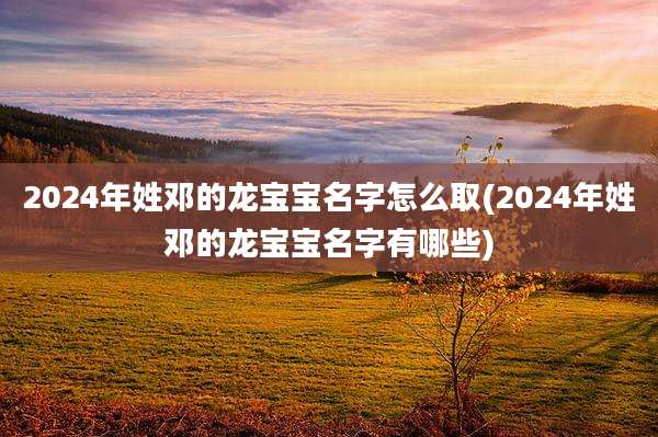 2024年姓邓的龙宝宝名字怎么取(2024年姓邓的龙宝宝名字有哪些)