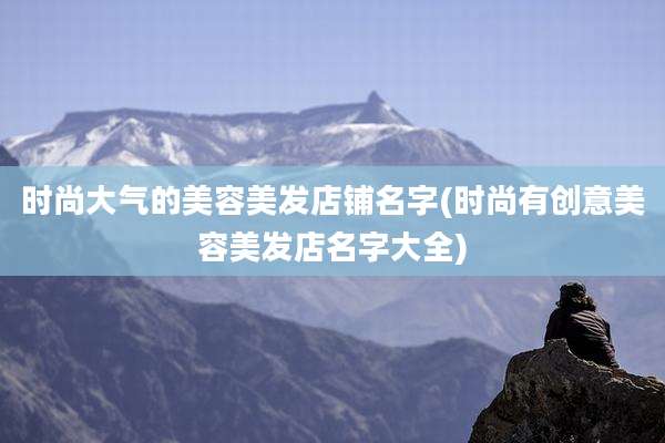时尚大气的美容美发店铺名字(时尚有创意美容美发店名字大全)
