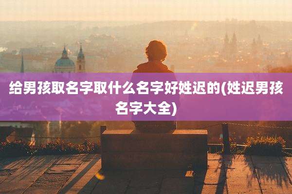 给男孩取名字取什么名字好姓迟的(姓迟男孩名字大全)