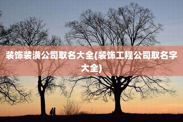 装饰装潢公司取名大全(装饰工程公司取名字大全)