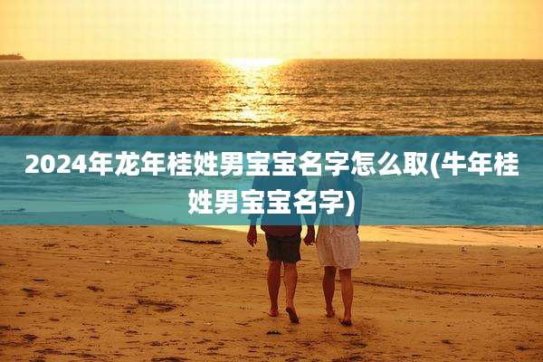 2024年龙年桂姓男宝宝名字怎么取(牛年桂姓男宝宝名字)