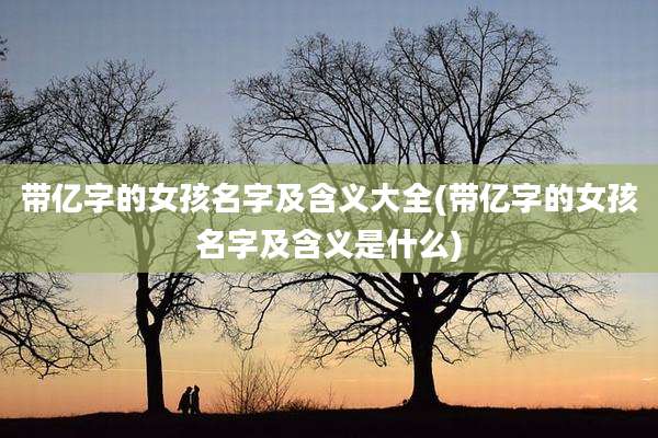 带亿字的女孩名字及含义大全(带亿字的女孩名字及含义是什么)