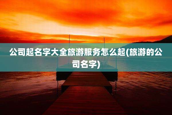 公司起名字大全旅游服务怎么起(旅游的公司名字)