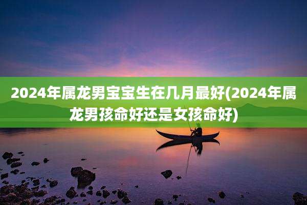 2024年属龙男宝宝生在几月最好(2024年属龙男孩命好还是女孩命好)