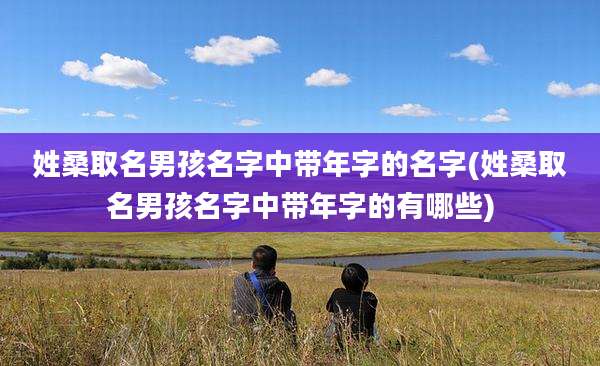 姓桑取名男孩名字中带年字的名字(姓桑取名男孩名字中带年字的有哪些)