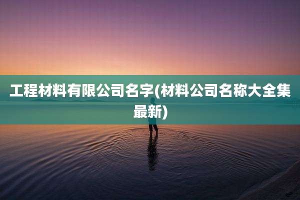 工程材料有限公司名字(材料公司名称大全集最新)