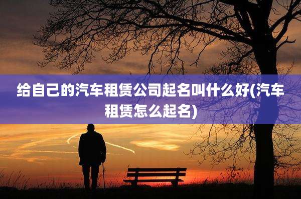 给自己的汽车租赁公司起名叫什么好(汽车租赁怎么起名)