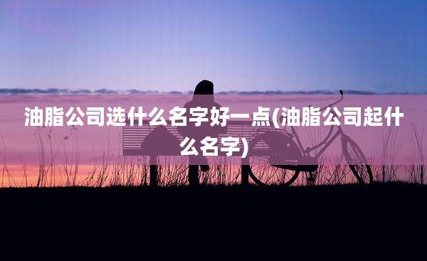 油脂公司选什么名字好一点(油脂公司起什么名字)