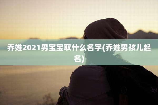 乔姓2021男宝宝取什么名字(乔姓男孩儿起名)