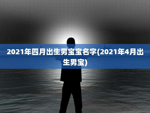2021年四月出生男宝宝名字(2021年4月出生男宝)