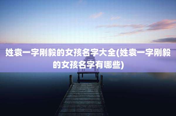 姓袁一字刚毅的女孩名字大全(姓袁一字刚毅的女孩名字有哪些)