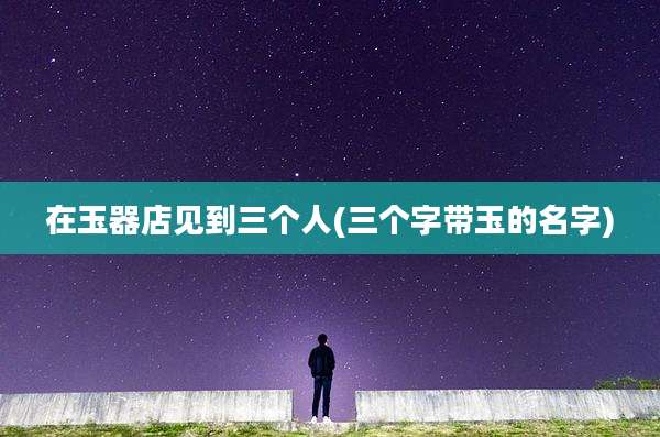在玉器店见到三个人(三个字带玉的名字)