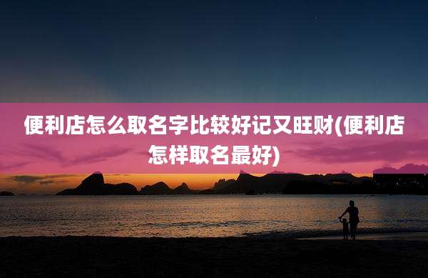 便利店怎么取名字比较好记又旺财(便利店怎样取名最好)