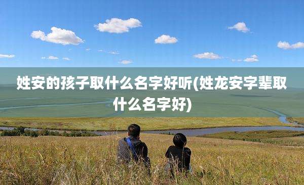 姓安的孩子取什么名字好听(姓龙安字辈取什么名字好)