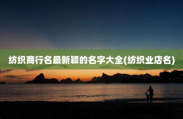 纺织商行名最新颖的名字大全(纺织业店名)