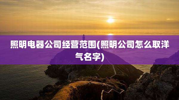 照明电器公司经营范围(照明公司怎么取洋气名字)
