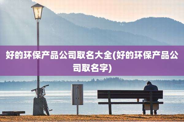 好的环保产品公司取名大全(好的环保产品公司取名字)
