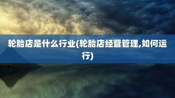 轮胎店是什么行业(轮胎店经营管理,如何运行)