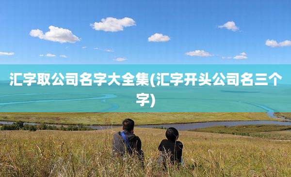汇字取公司名字大全集(汇字开头公司名三个字)