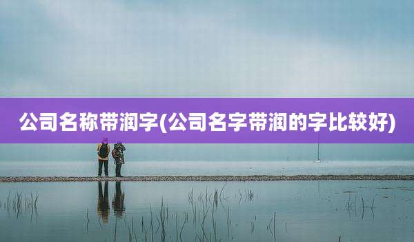 公司名称带润字(公司名字带润的字比较好)