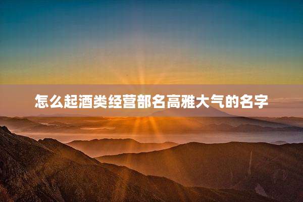 怎么起酒类经营部名高雅大气的名字