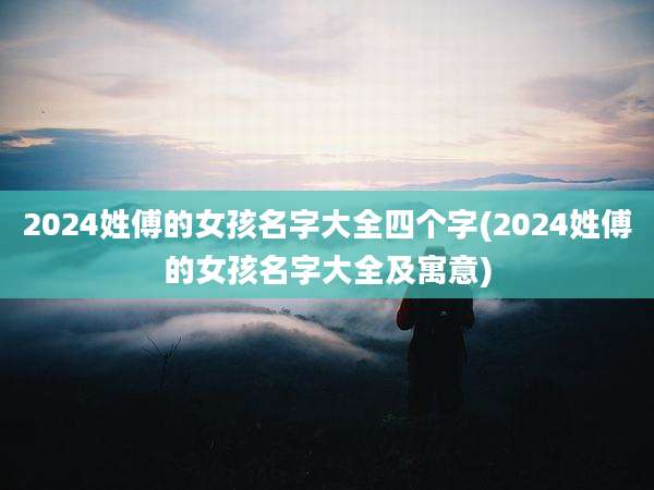 2024姓傅的女孩名字大全四个字(2024姓傅的女孩名字大全及寓意)