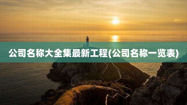 公司名称大全集最新工程(公司名称一览表)