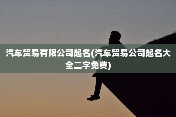 汽车贸易有限公司起名(汽车贸易公司起名大全二字免费)