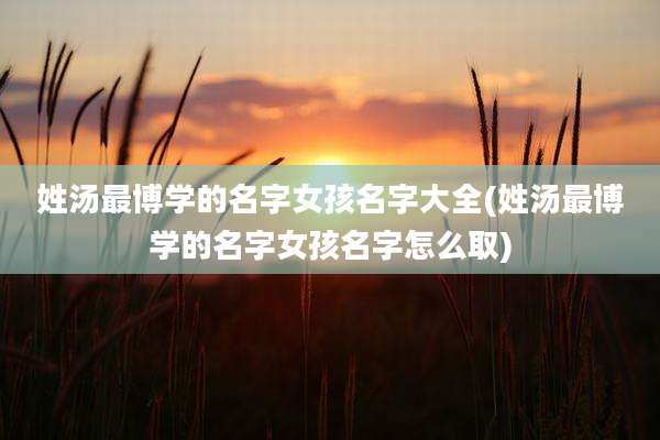姓汤最博学的名字女孩名字大全(姓汤最博学的名字女孩名字怎么取)