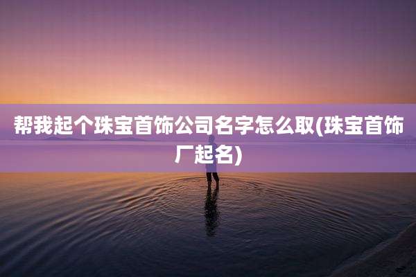 帮我起个珠宝首饰公司名字怎么取(珠宝首饰厂起名)