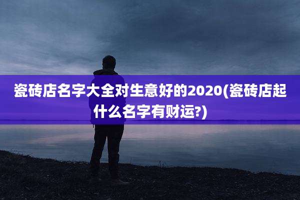瓷砖店名字大全对生意好的2020(瓷砖店起什么名字有财运?)