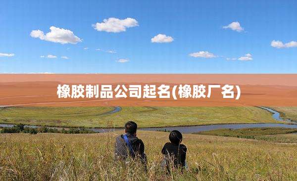 橡胶制品公司起名(橡胶厂名)