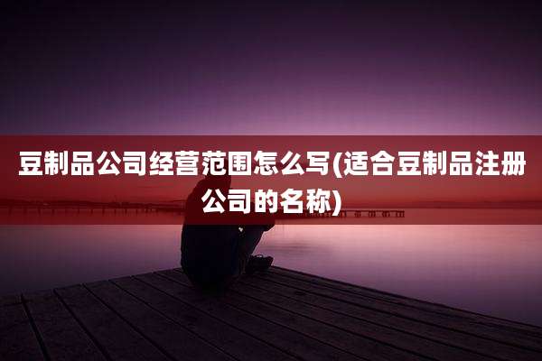 豆制品公司经营范围怎么写(适合豆制品注册公司的名称)