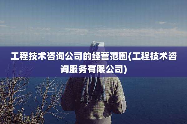 工程技术咨询公司的经营范围(工程技术咨询服务有限公司)
