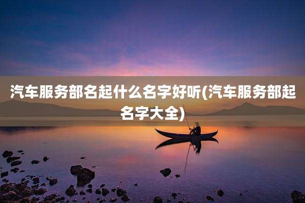 汽车服务部名起什么名字好听(汽车服务部起名字大全)
